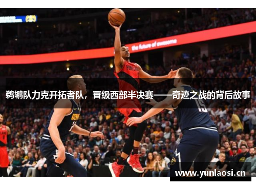 鹈鹕队力克开拓者队，晋级西部半决赛——奇迹之战的背后故事