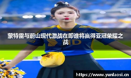 蒙特雷与蔚山现代激战在即谁将赢得亚冠荣耀之战