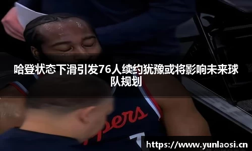 哈登状态下滑引发76人续约犹豫或将影响未来球队规划