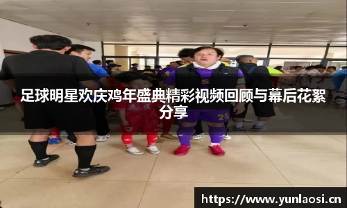 足球明星欢庆鸡年盛典精彩视频回顾与幕后花絮分享