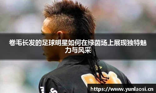卷毛长发的足球明星如何在绿茵场上展现独特魅力与风采