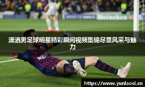 潇洒男足球明星精彩瞬间视频集锦尽显风采与魅力